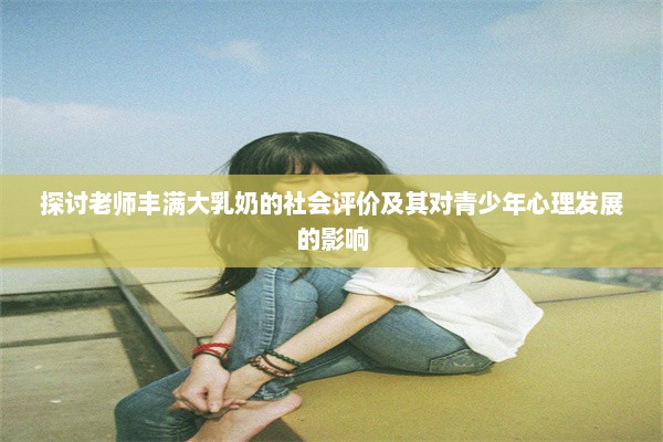 探讨老师丰满大乳奶的社会评价及其对青少年心理发展的影响