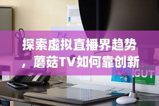 探索虚拟直播界趋势，蘑菇TV如何靠创新内容与技术领跑聚合流媒体领域 v4.1.4下载