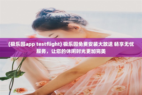 (极乐园app testflight) 极乐园免费安装大放送 畅享无忧服务，让您的休闲时光更加完美