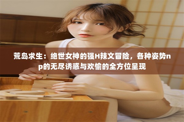 荒岛求生：绝世女神的强H辣文冒险，各种姿势np的无尽诱惑与欢愉的全方位呈现