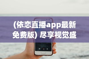 (依恋直播app最新免费版) 尽享视觉盛宴：依恋直播视频免费观看全集，尽在掌握之中