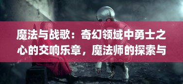 魔法与战歌：奇幻领域中勇士之心的交响乐章，魔法师的探索与自我救赎之旅