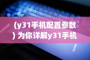 (y31手机配置参数) 为你详解y31手机的成色好，帮你轻松挑选高品质的手机