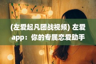 (左爱起凡团战视频) 左爱app：你的专属恋爱助手，找到属于你的浪漫情怀