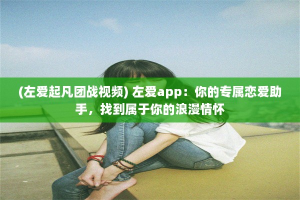 (左爱起凡团战视频) 左爱app：你的专属恋爱助手，找到属于你的浪漫情怀