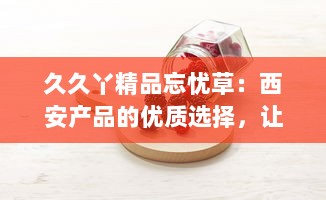 久久丫精品忘忧草：西安产品的优质选择，让您的闲暇时光充满忘忧喜悦