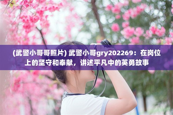 (武警小哥哥照片) 武警小哥gry202269：在岗位上的坚守和奉献，讲述平凡中的英勇故事