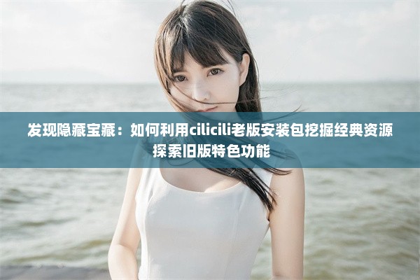 发现隐藏宝藏：如何利用cilicili老版安装包挖掘经典资源 探索旧版特色功能