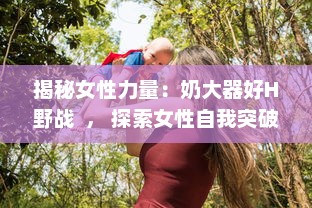 揭秘女性力量：奶大器好H野战  ， 探索女性自我突破与自然挑战的无限可能