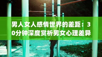 男人女人感情世界的差距：30分钟深度赏析男女心理差异，解读彼此之间的痛苦与困惑