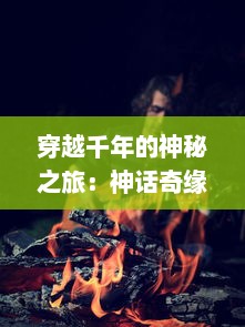 穿越千年的神秘之旅：神话奇缘，揭示古老传说中隐藏的普世价值和人类情感