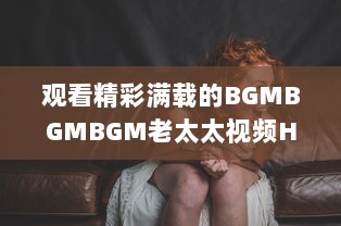 观看精彩满载的BGMBGMBGM老太太视频HD：丰富生活，喜悦心情的高清影像欣赏