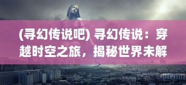 (寻幻传说吧) 寻幻传说：穿越时空之旅，揭秘世界未解之谜的终极探索