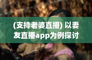 (支持老婆直播) 以妻友直播app为例探讨：如何利用直播平台拓展社交网络