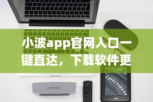 小波app官网入口一键直达，下载软件更便捷 轻松解锁全新功能体验