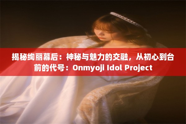 揭秘绚丽幕后：神秘与魅力的交融，从初心到台前的代号：Onmyoji Idol Project