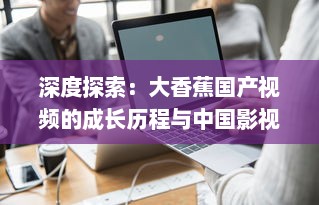 深度探索：大香蕉国产视频的成长历程与中国影视产业的密切关联 v5.3.8下载