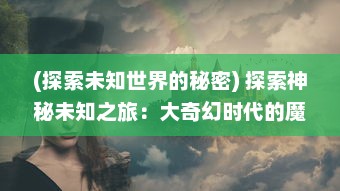 (探索未知世界的秘密) 探索神秘未知之旅：大奇幻时代的魔法探险与奇观体验