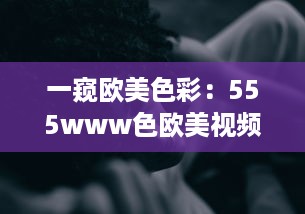 一窥欧美色彩：555www色欧美视频带您体验异域文化魅力