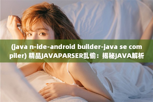 (java n-ide-android builder-java se compiler) 精品JAVAPARSER乱偷：揭秘JAVA解析技术中的隐秘应用与安全风险