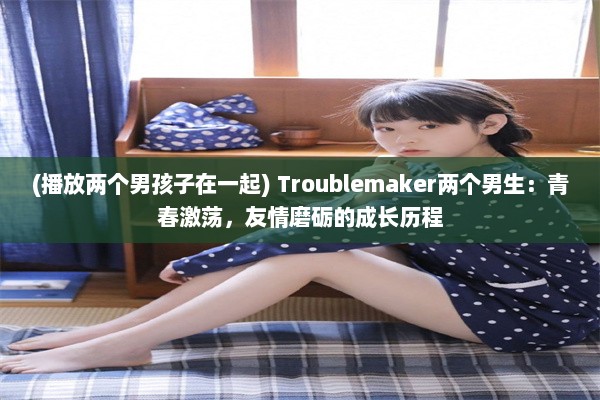 (播放两个男孩子在一起) Troublemaker两个男生：青春激荡，友情磨砺的成长历程