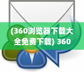 (360浏览器下载大全免费下载) 360浏览器下载：轻松获取快速、安全、稳定的全面网页浏览体验