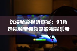 沉浸精彩视听盛宴：91精选视频带你领略影视娱乐新魅力