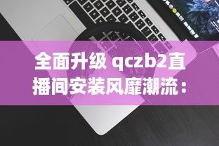 全面升级 qczb2直播间安装风靡潮流：把握关键步骤，引领高效直播体验