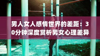 男人女人感情世界的差距：30分钟深度赏析男女心理差异，解读彼此之间的痛苦与困惑