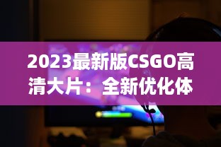 2023最新版CSGO高清大片：全新优化体验，电竞射击游戏的终极视觉盛宴