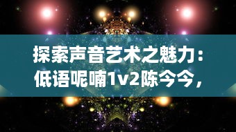 探索声音艺术之魅力：低语呢喃1v2陈今今，浅析其在声音空间创作的独特风格和深远影响