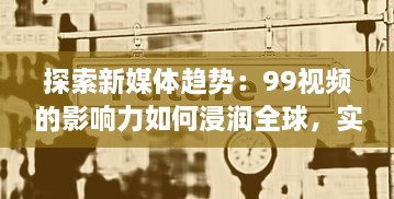 探索新媒体趋势：99视频的影响力如何浸润全球，实现信息快速传播