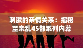 刺激的亲情关系：揭秘至亲乱45部系列内幕，道出家庭纷繁复杂的人性冲突 v9.9.1下载