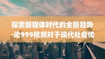 探索新媒体时代的全新趋势-论999视频对于现代社会传播影响力的持久推动 v9.5.2下载