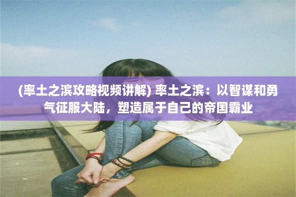 (率土之滨攻略视频讲解) 率土之滨：以智谋和勇气征服大陆，塑造属于自己的帝国霸业