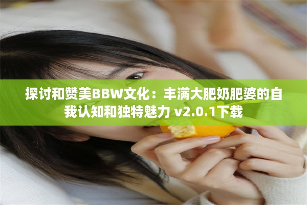 探讨和赞美BBW文化：丰满大肥奶肥婆的自我认知和独特魅力 v2.0.1下载