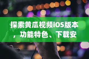 探索黄瓜视频iOS版本，功能特色、下载安装指南及用户体验全面解析