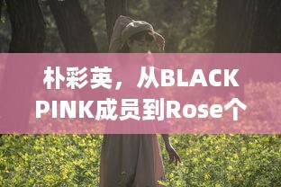 朴彩英，从BLACKPINK成员到Rose个人风格的华丽蜕变