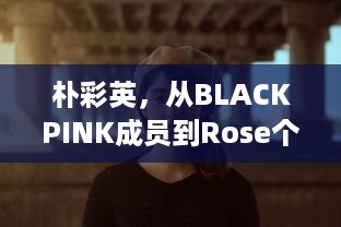 朴彩英，从BLACKPINK成员到Rose个人风格的华丽蜕变