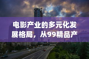 电影产业的多元化发展格局，从99精品产区到一二三产区的区别