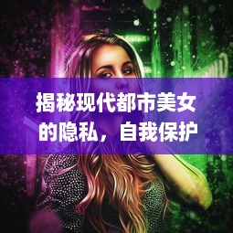 揭秘现代都市美女的隐私，自我保护与生活习惯的重要性