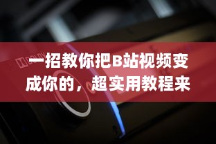 一招教你把B站视频变成你的，超实用教程来啦！