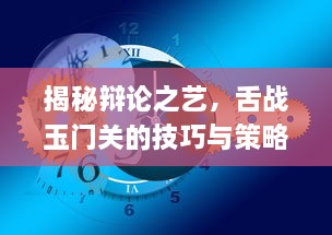 揭秘辩论之艺，舌战玉门关的技巧与策略在现代交流中的重要性与应用