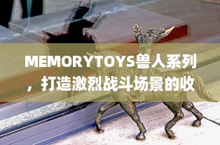 MEMORYTOYS兽人系列，打造激烈战斗场景的收藏级玩具