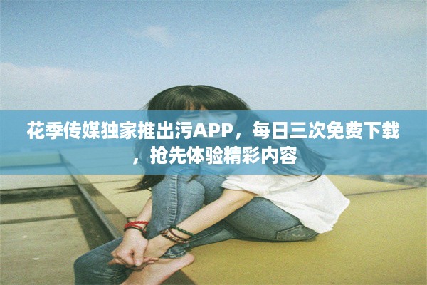 花季传媒独家推出污APP，每日三次免费下载，抢先体验精彩内容