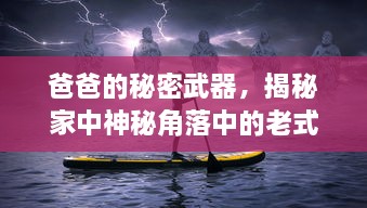 爸爸的秘密武器，揭秘家中神秘角落中的老式钓鱼竿传承故事