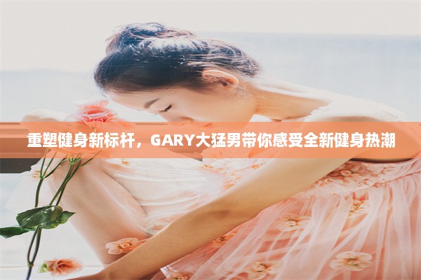 重塑健身新标杆，GARY大猛男带你感受全新健身热潮