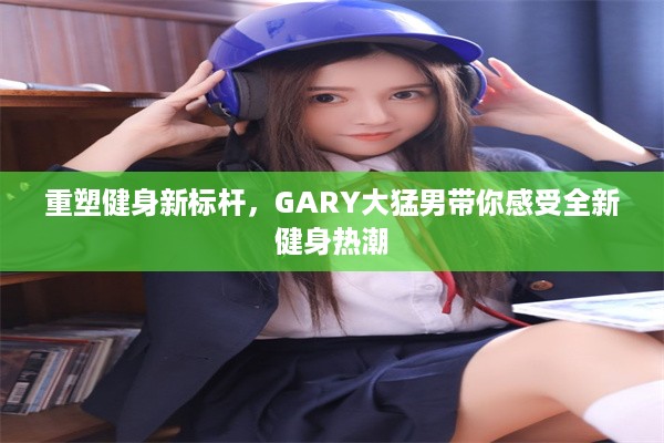 重塑健身新标杆，GARY大猛男带你感受全新健身热潮