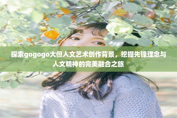 探索gogogo大但人文艺术创作背景，挖掘先锋理念与人文精神的完美融合之旅