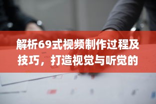 解析69式视频制作过程及技巧，打造视觉与听觉的双重盛宴